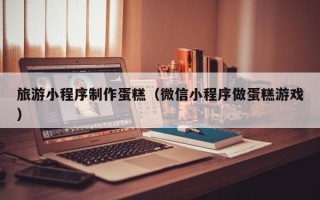 通许旅游小程序制作蛋糕（微信小程序做蛋糕游戏）